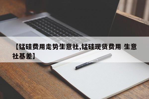 【锰硅费用走势生意社,锰硅现货费用 生意社基差】