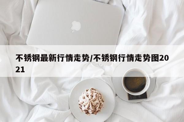 不锈钢最新行情走势/不锈钢行情走势图2021