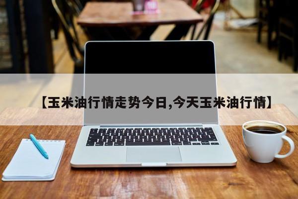 【玉米油行情走势今日,今天玉米油行情】