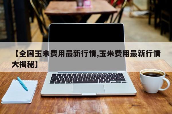 【全国玉米费用最新行情,玉米费用最新行情大揭秘】