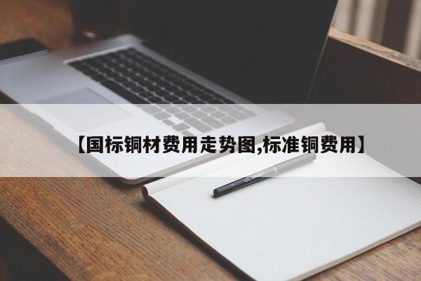【国标铜材费用走势图,标准铜费用】