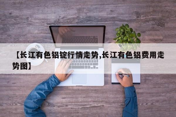 【长江有色铝锭行情走势,长江有色铝费用走势图】