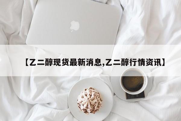 【乙二醇现货最新消息,乙二醇行情资讯】