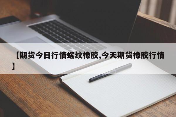 【期货今日行情螺纹橡胶,今天期货橡胶行情】