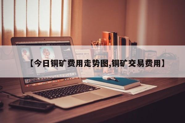 【今日铜矿费用走势图,铜矿交易费用】