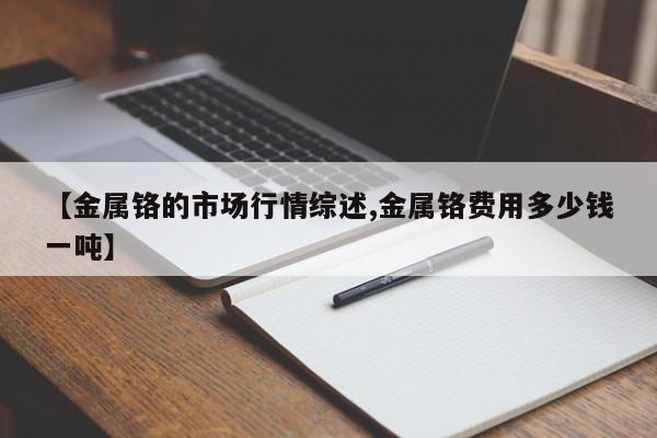 【金属铬的市场行情综述,金属铬费用多少钱一吨】
