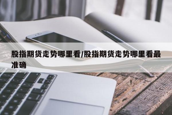 股指期货走势哪里看/股指期货走势哪里看最准确
