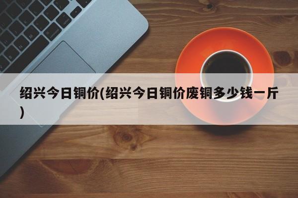 绍兴今日铜价(绍兴今日铜价废铜多少钱一斤)