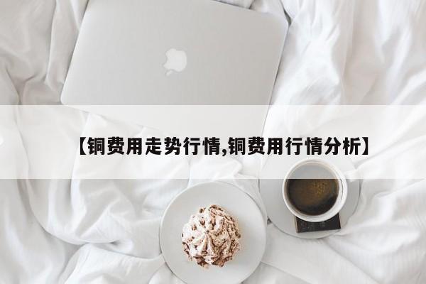 【铜费用走势行情,铜费用行情分析】