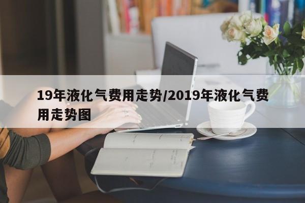 19年液化气费用走势/2019年液化气费用走势图