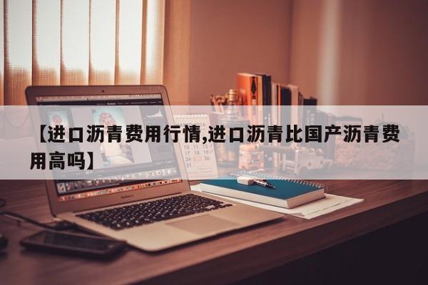 【进口沥青费用行情,进口沥青比国产沥青费用高吗】