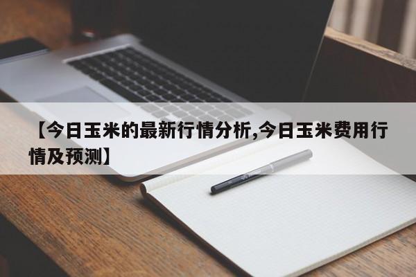 【今日玉米的最新行情分析,今日玉米费用行情及预测】