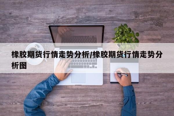 橡胶期货行情走势分析/橡胶期货行情走势分析图