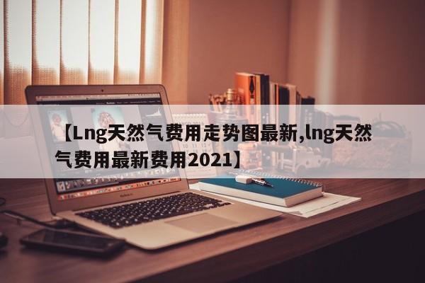 【Lng天然气费用走势图最新,lng天然气费用最新费用2021】
