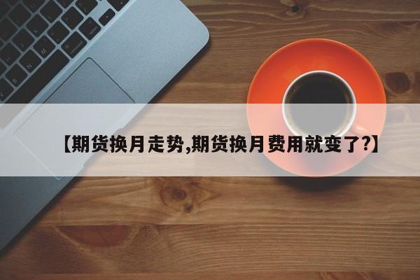 【期货换月走势,期货换月费用就变了?】