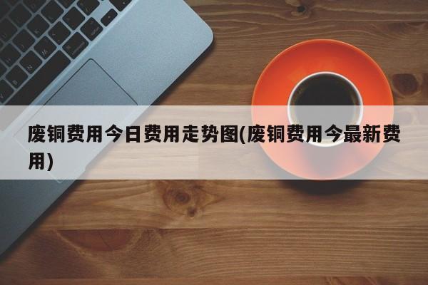 废铜费用今日费用走势图(废铜费用今最新费用)