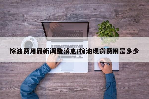 棕油费用最新调整消息/棕油现货费用是多少