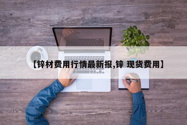 【锌材费用行情最新报,锌 现货费用】