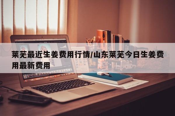 莱芜最近生姜费用行情/山东莱芜今日生姜费用最新费用