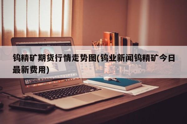钨精矿期货行情走势图(钨业新闻钨精矿今日最新费用)