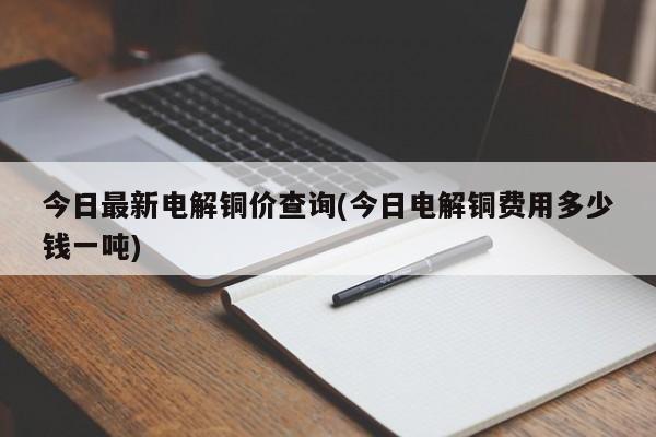 今日最新电解铜价查询(今日电解铜费用多少钱一吨)