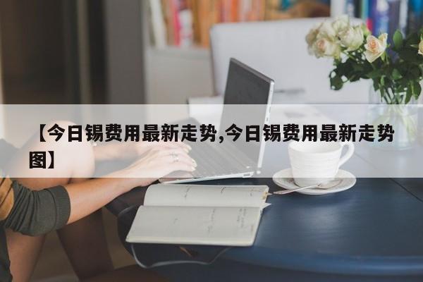 【今日锡费用最新走势,今日锡费用最新走势图】