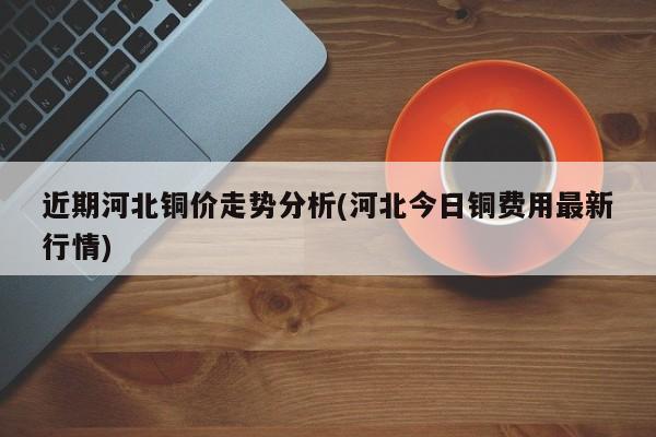 近期河北铜价走势分析(河北今日铜费用最新行情)