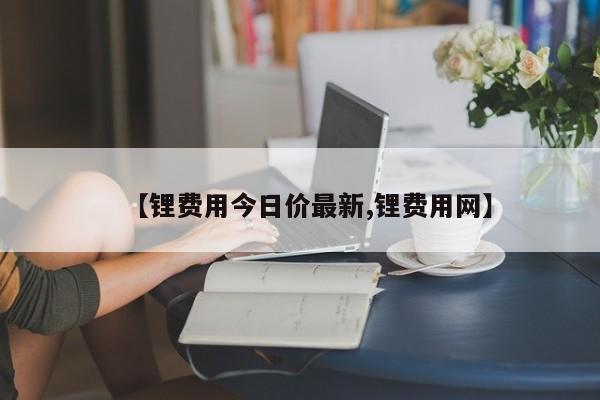 【锂费用今日价最新,锂费用网】