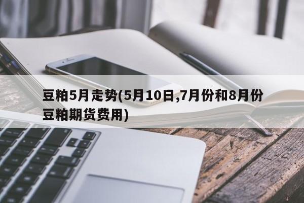 豆粕5月走势(5月10日,7月份和8月份豆粕期货费用)
