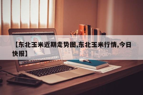 【东北玉米近期走势图,东北玉米行情,今日快报】