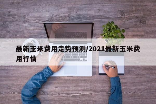 最新玉米费用走势预测/2021最新玉米费用行情