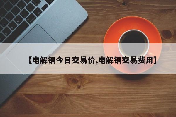 【电解铜今日交易价,电解铜交易费用】