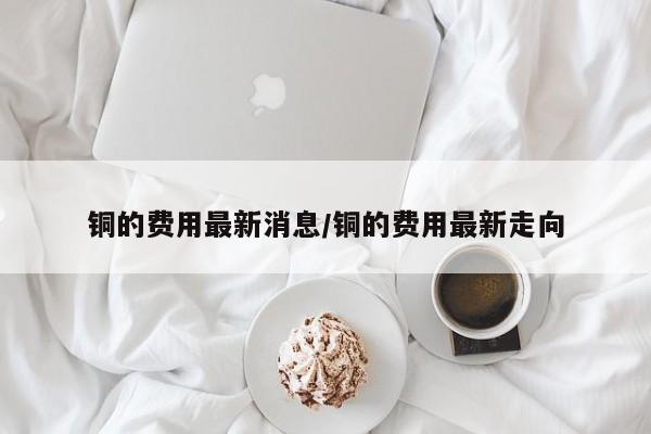 铜的费用最新消息/铜的费用最新走向