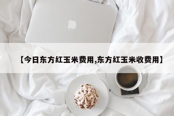 【今日东方红玉米费用,东方红玉米收费用】