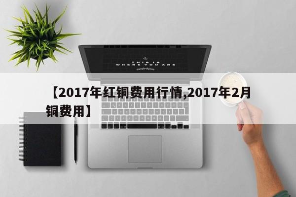 【2017年红铜费用行情,2017年2月铜费用】