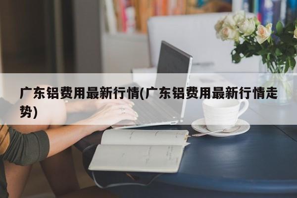 广东铝费用最新行情(广东铝费用最新行情走势)