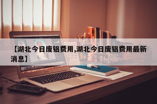 【湖北今日废铝费用,湖北今日废铝费用最新消息】