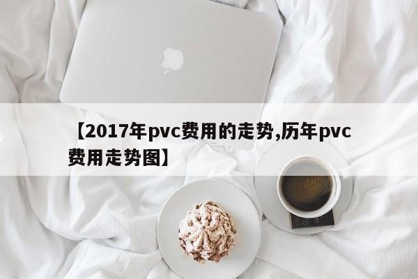 【2017年pvc费用的走势,历年pvc费用走势图】