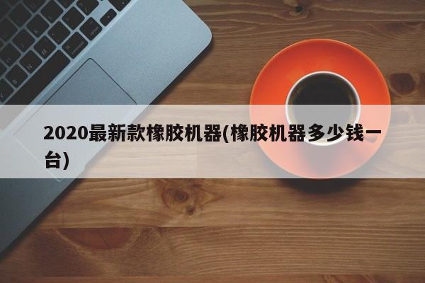 2020最新款橡胶机器(橡胶机器多少钱一台)