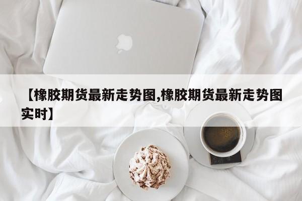 【橡胶期货最新走势图,橡胶期货最新走势图实时】