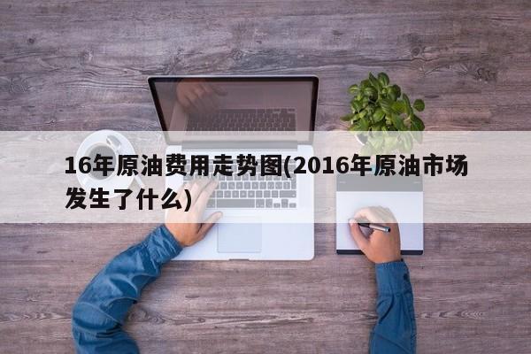 16年原油费用走势图(2016年原油市场发生了什么)