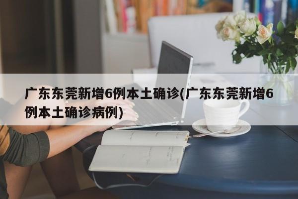广东东莞新增6例本土确诊(广东东莞新增6例本土确诊病例)