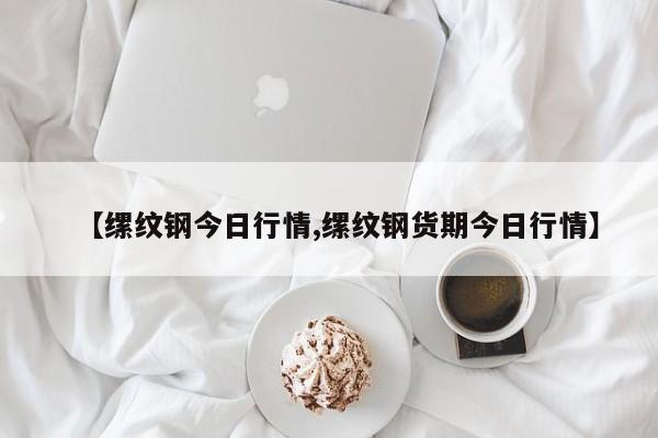 【缧纹钢今日行情,缧纹钢货期今日行情】