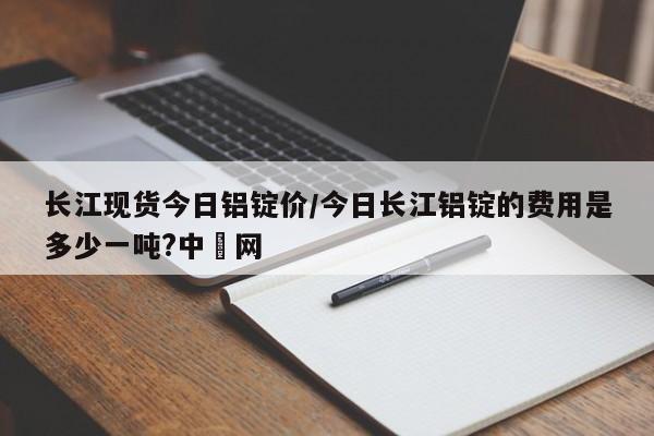 长江现货今日铝锭价/今日长江铝锭的费用是多少一吨?中镕网