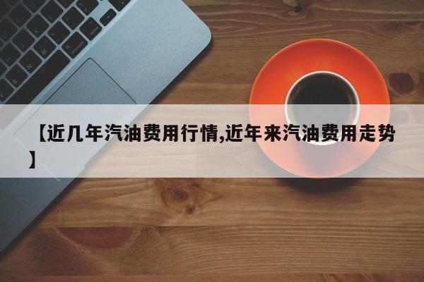 【近几年汽油费用行情,近年来汽油费用走势】