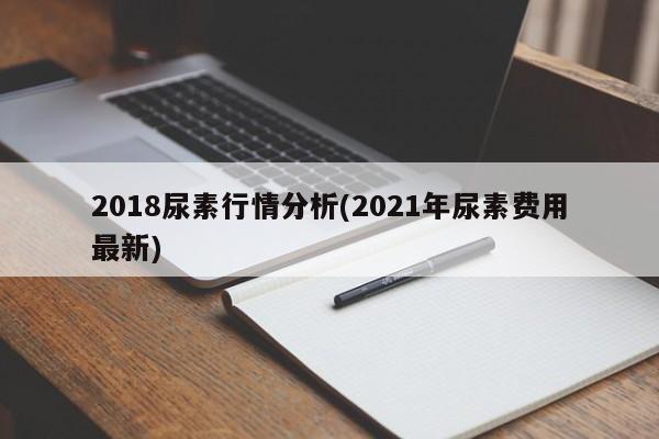 2018尿素行情分析(2021年尿素费用最新)