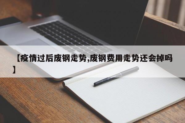 【疫情过后废钢走势,废钢费用走势还会掉吗】