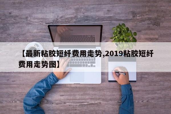 【最新粘胶短纤费用走势,2019粘胶短纤费用走势图】