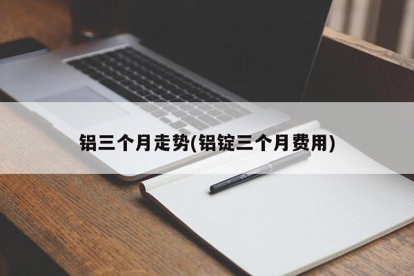 铝三个月走势(铝锭三个月费用)