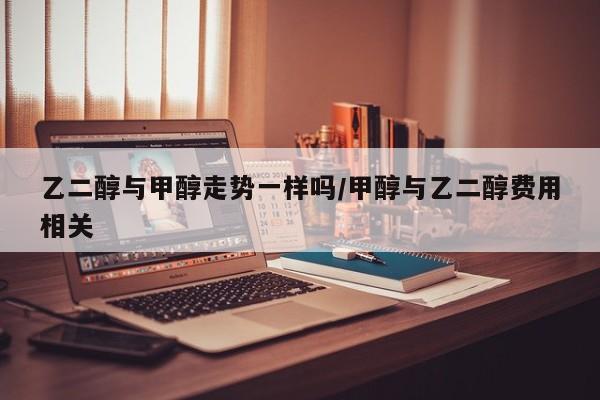乙二醇与甲醇走势一样吗/甲醇与乙二醇费用相关